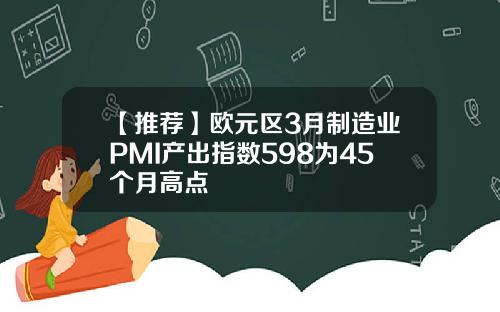 【推荐】欧元区3月制造业PMI产出指数598为45个月高点