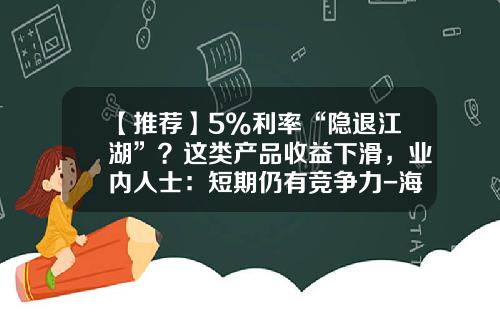 【推荐】5%利率“隐退江湖”？这类产品收益下滑，业内人士：短期仍有竞争力-海财盈电子有限公司怎么样
