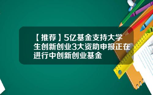 【推荐】5亿基金支持大学生创新创业3大资助申报正在进行中创新创业基金