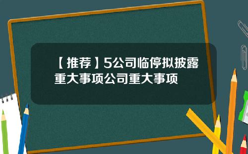 【推荐】5公司临停拟披露重大事项公司重大事项