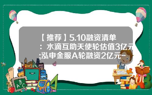 【推荐】5.10融资清单：水滴互助天使轮估值3亿元;泓申金服A轮融资2亿元-史带基金