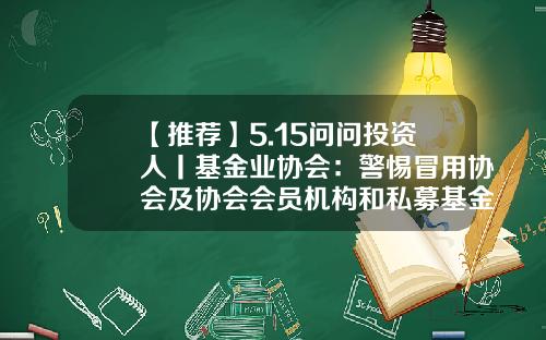 【推荐】5.15问问投资人丨基金业协会：警惕冒用协会及协会会员机构和私募基金管理人名义进行违法活动的行为-私募基金协会