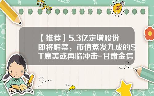 【推荐】5.3亿定增股份即将解禁，市值蒸发九成的ST康美或再临冲击-甘肃金信大宗商品电子交易有限责任公司