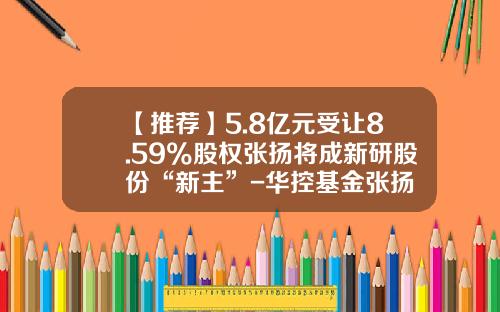 【推荐】5.8亿元受让8.59%股权张扬将成新研股份“新主”-华控基金张扬