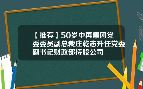 【推荐】50岁中再集团党委委员副总裁庄乾志升任党委副书记财政部持股公司