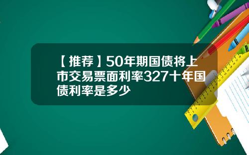 【推荐】50年期国债将上市交易票面利率327十年国债利率是多少
