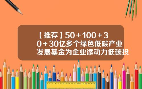 【推荐】50＋100＋30＋30亿多个绿色低碳产业发展基金为企业添动力低碳投资基金