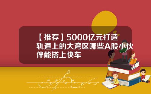 【推荐】5000亿元打造轨道上的大湾区哪些A股小伙伴能搭上快车