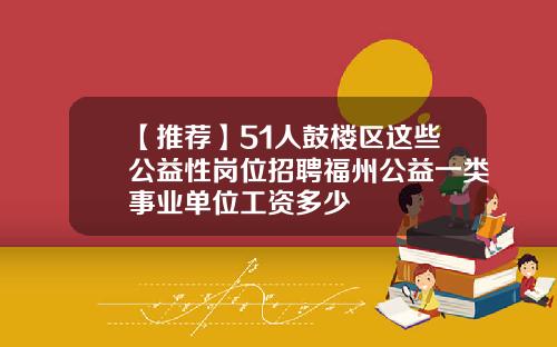 【推荐】51人鼓楼区这些公益性岗位招聘福州公益一类事业单位工资多少