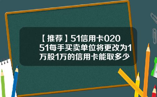 【推荐】51信用卡02051每手买卖单位将更改为1万股1万的信用卡能取多少