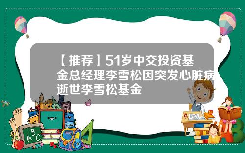 【推荐】51岁中交投资基金总经理李雪松因突发心脏病逝世李雪松基金