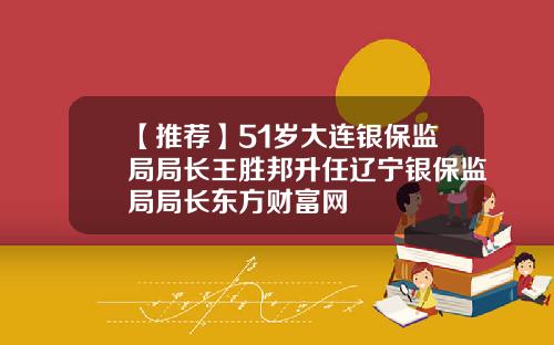 【推荐】51岁大连银保监局局长王胜邦升任辽宁银保监局局长东方财富网