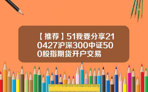 【推荐】51我要分享210427沪深300中证500股指期货开户交易