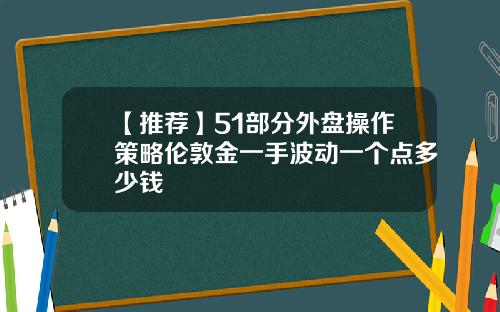【推荐】51部分外盘操作策略伦敦金一手波动一个点多少钱
