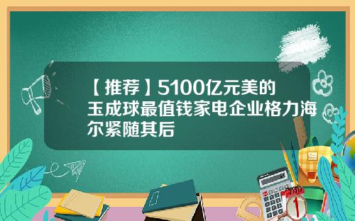 【推荐】5100亿元美的玉成球最值钱家电企业格力海尔紧随其后