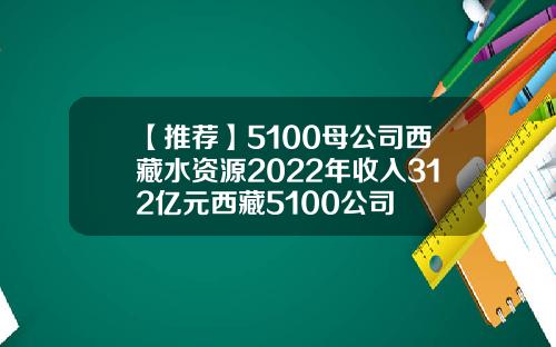 【推荐】5100母公司西藏水资源2022年收入312亿元西藏5100公司