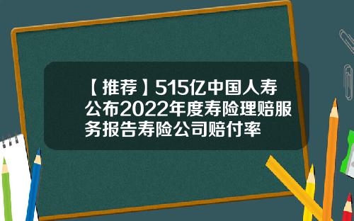 【推荐】515亿中国人寿公布2022年度寿险理赔服务报告寿险公司赔付率