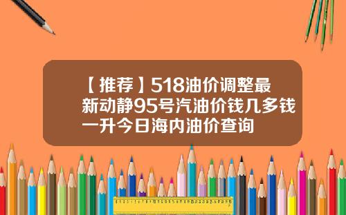 【推荐】518油价调整最新动静95号汽油价钱几多钱一升今日海内油价查询