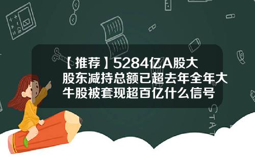 【推荐】5284亿A股大股东减持总额已超去年全年大牛股被套现超百亿什么信号