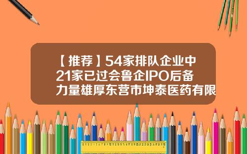 【推荐】54家排队企业中21家已过会鲁企IPO后备力量雄厚东营市坤泰医药有限公司