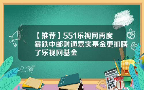 【推荐】551乐视网再度暴跌中邮财通嘉实基金更抓瞎了乐视网基金