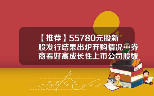 【推荐】55780元股新股发行结果出炉弃购情况…券商看好高成长性上市公司股数