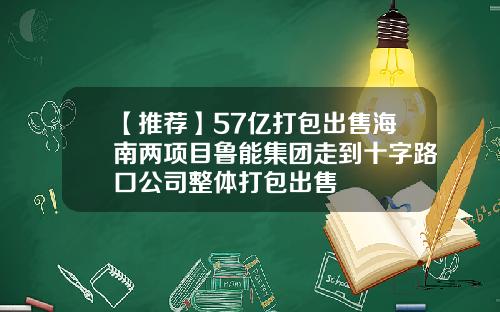 【推荐】57亿打包出售海南两项目鲁能集团走到十字路口公司整体打包出售