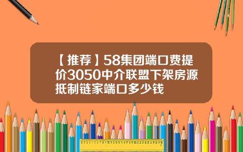 【推荐】58集团端口费提价3050中介联盟下架房源抵制链家端口多少钱