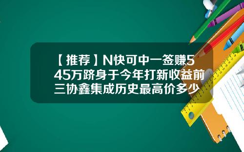 【推荐】N快可中一签赚545万跻身于今年打新收益前三协鑫集成历史最高价多少