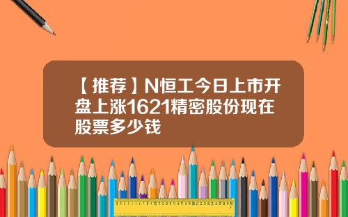 【推荐】N恒工今日上市开盘上涨1621精密股份现在股票多少钱