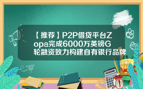 【推荐】P2P借贷平台Zopa完成6000万英镑G轮融资致力构建自有银行品牌zopa公司