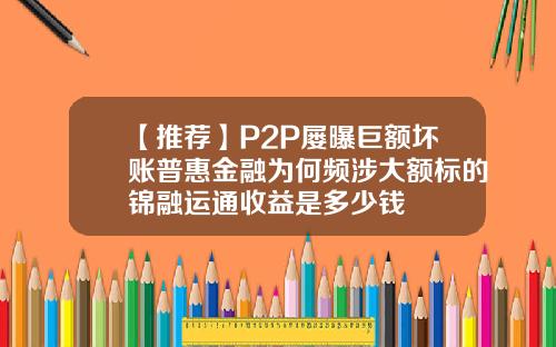 【推荐】P2P屡曝巨额坏账普惠金融为何频涉大额标的锦融运通收益是多少钱