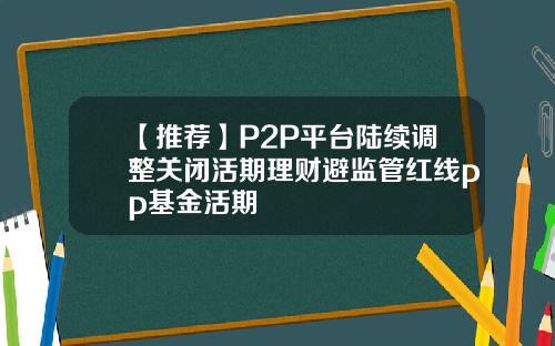 【推荐】P2P平台陆续调整关闭活期理财避监管红线pp基金活期