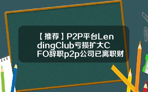 【推荐】P2P平台LendingClub亏损扩大CFO辞职p2p公司已离职财务