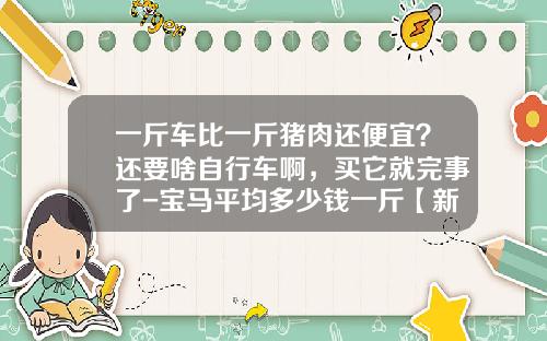 一斤车比一斤猪肉还便宜？还要啥自行车啊，买它就完事了-宝马平均多少钱一斤【新闻】.