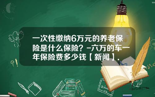 一次性缴纳6万元的养老保险是什么保险？-六万的车一年保险费多少钱【新闻】.