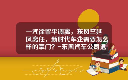 一汽徐留平调离，东风竺延风离任，新时代车企需要怎么样的掌门？-东风汽车公司退休文件【新闻】.