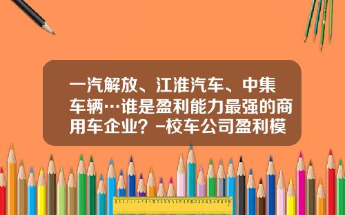 一汽解放、江淮汽车、中集车辆…谁是盈利能力最强的商用车企业？-校车公司盈利模式【新闻】.