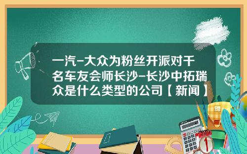 一汽-大众为粉丝开派对千名车友会师长沙-长沙中拓瑞众是什么类型的公司【新闻】.