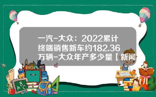 一汽-大众：2022累计终端销售新车约182.36万辆-大众年产多少量【新闻】.
