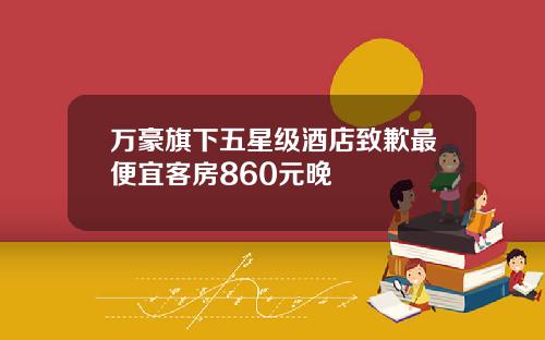 万豪旗下五星级酒店致歉最便宜客房860元晚
