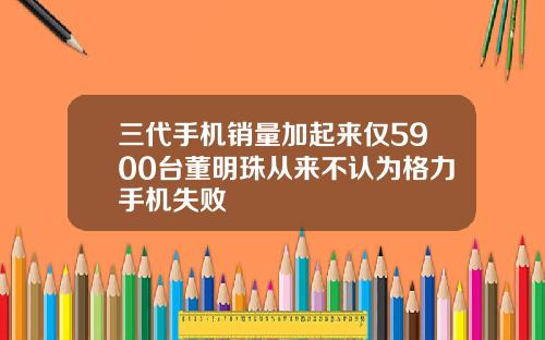 三代手机销量加起来仅5900台董明珠从来不认为格力手机失败
