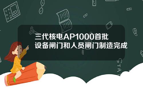 三代核电AP1000首批设备闸门和人员闸门制造完成