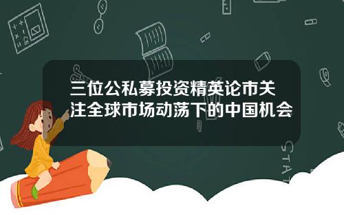 三位公私募投资精英论市关注全球市场动荡下的中国机会