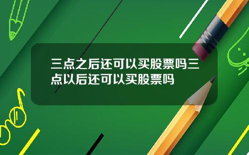 三点之后还可以买股票吗三点以后还可以买股票吗