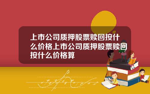 上市公司质押股票赎回按什么价格上市公司质押股票赎回按什么价格算