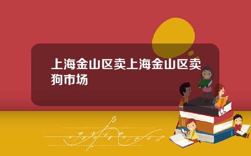 上海金山区卖上海金山区卖狗市场