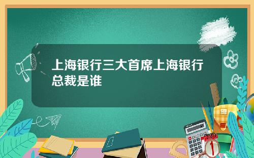 上海银行三大首席上海银行总裁是谁