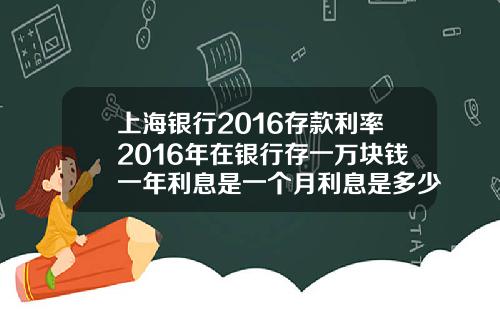 上海银行2016存款利率2016年在银行存一万块钱一年利息是一个月利息是多少