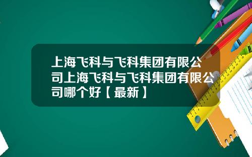 上海飞科与飞科集团有限公司上海飞科与飞科集团有限公司哪个好【最新】